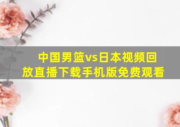 中国男篮vs日本视频回放直播下载手机版免费观看