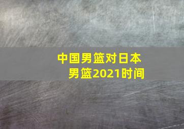 中国男篮对日本男篮2021时间