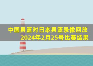 中国男篮对日本男篮录像回放2024年2月25号比赛结果