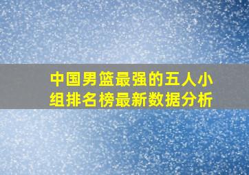 中国男篮最强的五人小组排名榜最新数据分析