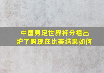 中国男足世界杯分组出炉了吗现在比赛结果如何