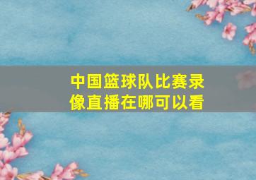 中国篮球队比赛录像直播在哪可以看