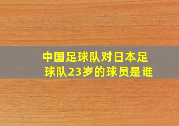 中国足球队对日本足球队23岁的球员是谁