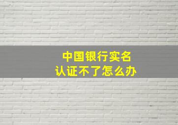 中国银行实名认证不了怎么办