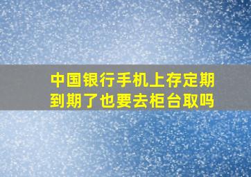 中国银行手机上存定期到期了也要去柜台取吗