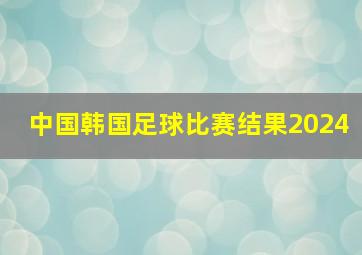 中国韩国足球比赛结果2024