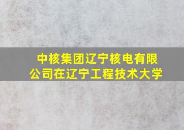 中核集团辽宁核电有限公司在辽宁工程技术大学