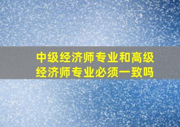 中级经济师专业和高级经济师专业必须一致吗