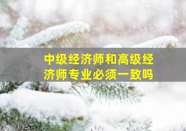 中级经济师和高级经济师专业必须一致吗