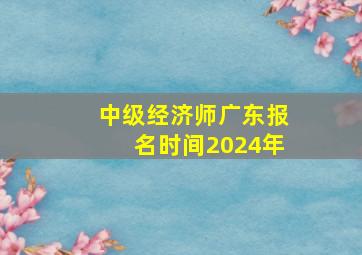 中级经济师广东报名时间2024年