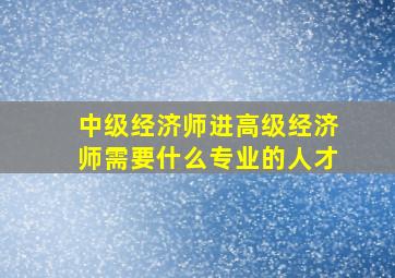 中级经济师进高级经济师需要什么专业的人才