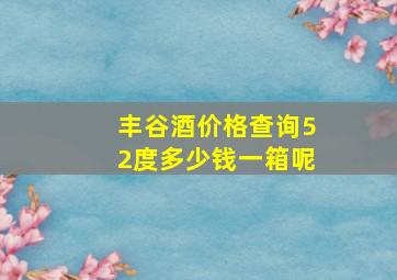 丰谷酒价格查询52度多少钱一箱呢