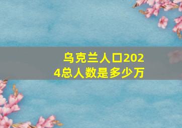 乌克兰人口2024总人数是多少万