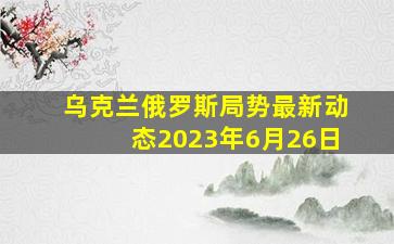 乌克兰俄罗斯局势最新动态2023年6月26日