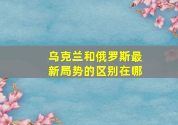 乌克兰和俄罗斯最新局势的区别在哪