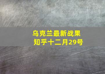 乌克兰最新战果知乎十二月29号