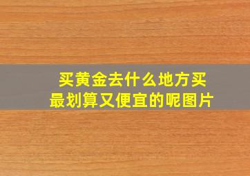 买黄金去什么地方买最划算又便宜的呢图片