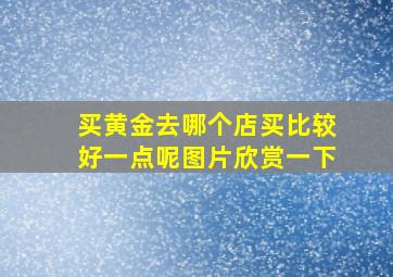 买黄金去哪个店买比较好一点呢图片欣赏一下