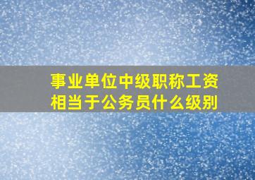 事业单位中级职称工资相当于公务员什么级别