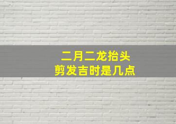 二月二龙抬头剪发吉时是几点