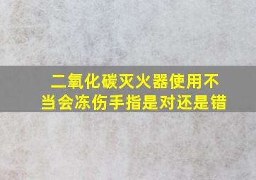 二氧化碳灭火器使用不当会冻伤手指是对还是错