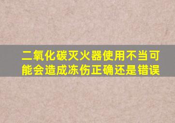 二氧化碳灭火器使用不当可能会造成冻伤正确还是错误