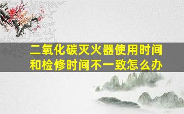 二氧化碳灭火器使用时间和检修时间不一致怎么办