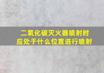 二氧化碳灭火器喷射时应处于什么位置进行喷射