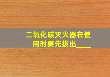 二氧化碳灭火器在使用时要先拔出____