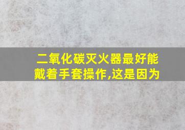 二氧化碳灭火器最好能戴着手套操作,这是因为