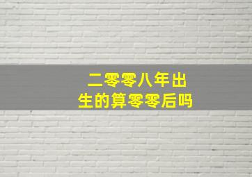 二零零八年出生的算零零后吗