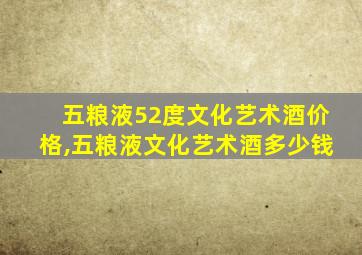 五粮液52度文化艺术酒价格,五粮液文化艺术酒多少钱