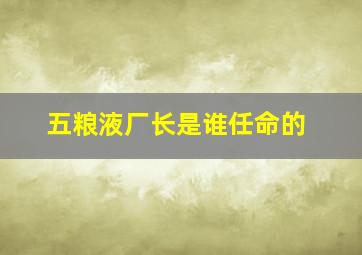 五粮液厂长是谁任命的