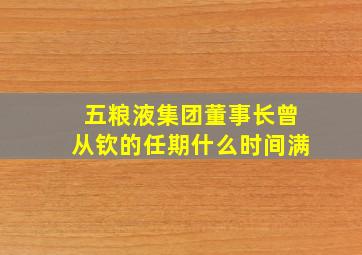 五粮液集团董事长曾从钦的任期什么时间满