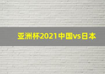 亚洲杯2021中国vs日本