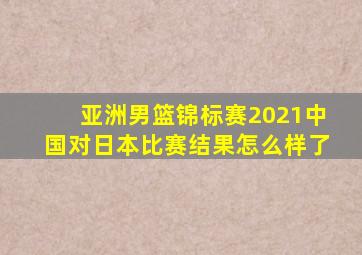 亚洲男篮锦标赛2021中国对日本比赛结果怎么样了