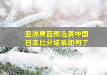 亚洲男篮预选赛中国日本比分结果如何了