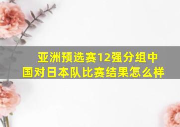 亚洲预选赛12强分组中国对日本队比赛结果怎么样