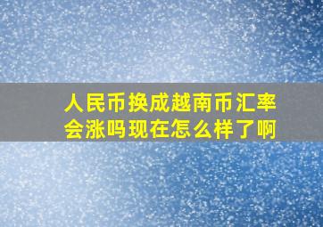 人民币换成越南币汇率会涨吗现在怎么样了啊