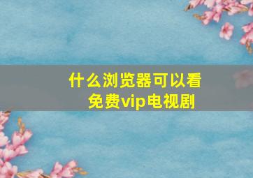 什么浏览器可以看免费vip电视剧