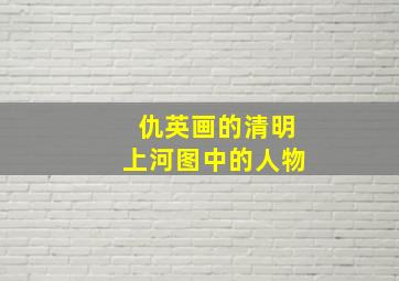 仇英画的清明上河图中的人物