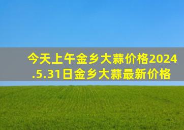 今天上午金乡大蒜价格2024.5.31日金乡大蒜最新价格