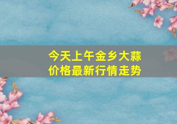 今天上午金乡大蒜价格最新行情走势