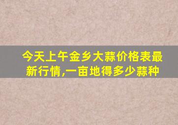 今天上午金乡大蒜价格表最新行情,一亩地得多少蒜种