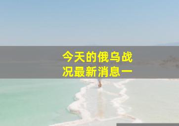 今天的俄乌战况最新消息一