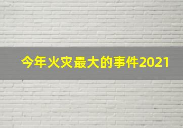 今年火灾最大的事件2021