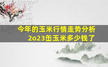 今年的玉米行情走势分析2o23缶玉米多少钱了