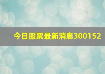 今日股票最新消息300152