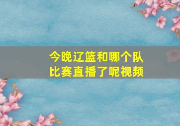 今晚辽篮和哪个队比赛直播了呢视频