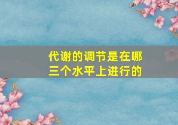 代谢的调节是在哪三个水平上进行的